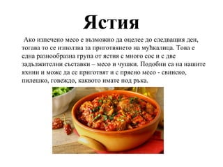 Ястия
Ако изпечено месо е възможно да оцелее до следващия ден,
тогава то се използва за приготвянето на мућкалица. Това е
една разнообразна група от ястия с много сос и с две
задължителни съставки – месо и чушки. Подобни са на нашите
яхнии и може да се приготвят и с прясно месо - свинско,
пилешко, говеждо, каквото имате под ръка.
 