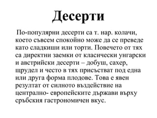 Десерти
По-популярни десерти са т. нар. колачи,
което съвсем спокойно може да се преведе
като сладкиши или торти. Повечето от тях
са директни заемки от класически унгарски
и австрийски десерти – добуш, сахер,
щрудел и често в тях присъстват под една
или друга форма плодове. Това е явен
резултат от силното въздействие на
централно- европейските държави върху
сръбския гастрономичен вкус.
 