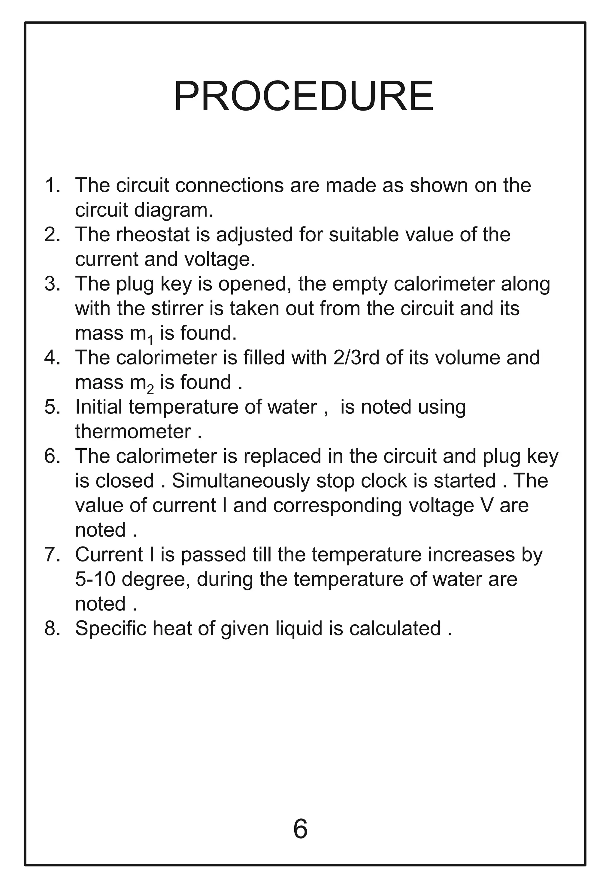 PROCEDURE
1. The circuit connections are made as shown on the
circuit diagram.
2. The rheostat is adjusted for suitable value of the
current and voltage.
3. The plug key is opened, the empty calorimeter along
with the stirrer is taken out from the circuit and its
mass m1 is found.
4. The calorimeter is filled with 2/3rd of its volume and
mass m2 is found .
5. Initial temperature of water , is noted using
thermometer .
6. The calorimeter is replaced in the circuit and plug key
is closed . Simultaneously stop clock is started . The
value of current I and corresponding voltage V are
noted .
7. Current I is passed till the temperature increases by
5-10 degree, during the temperature of water are
noted .
8. Specific heat of given liquid is calculated .
6
 
