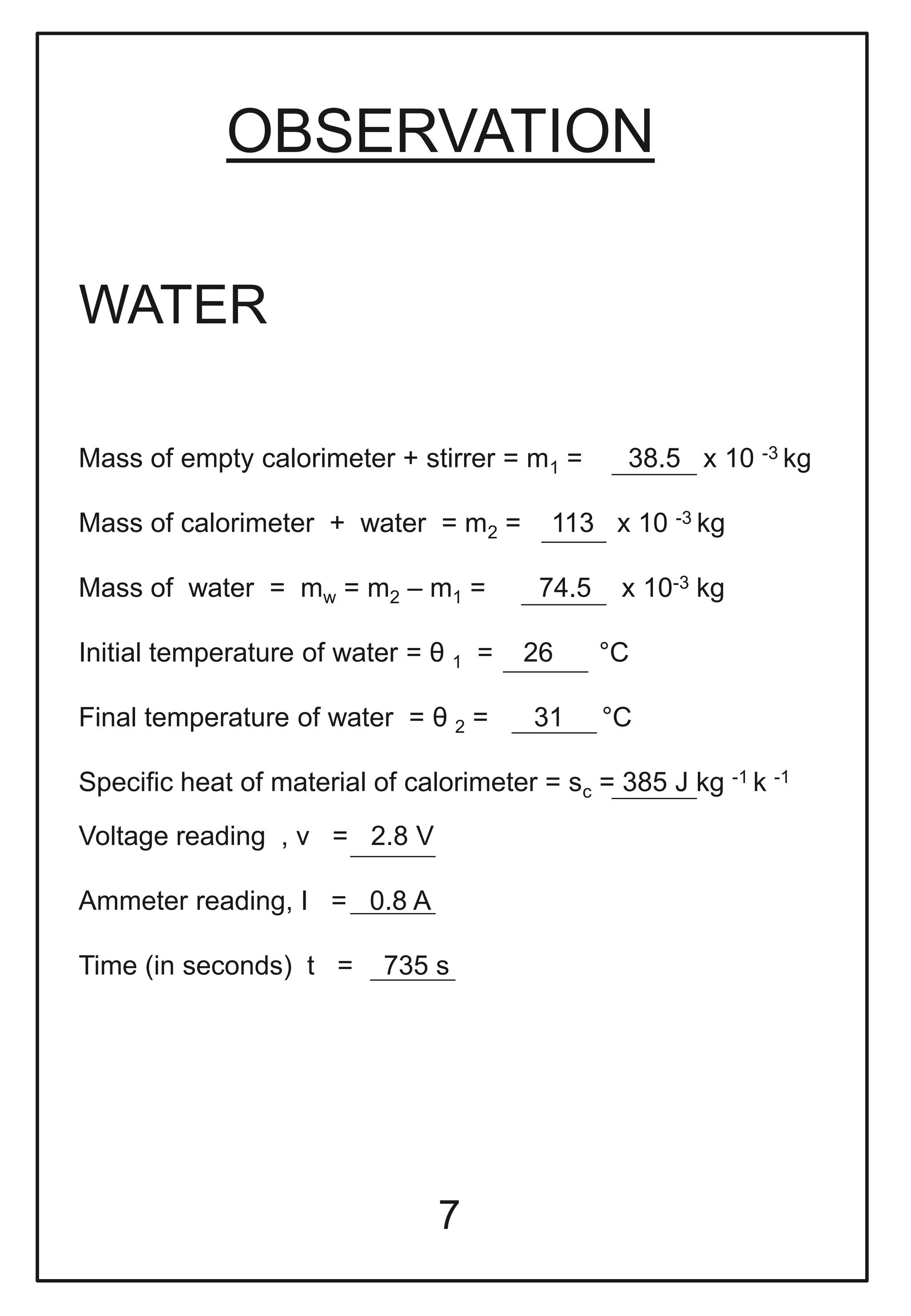 OBSERVATION
7
Mass of empty calorimeter + stirrer = m1 = 38.5 x 10 -3 kg
Mass of calorimeter + water = m2 = 113 x 10 -3 kg
Mass of water = mw = m2 – m1 = 74.5 x 10-3 kg
Initial temperature of water = θ 1 = 26 °C
Final temperature of water = θ 2 = 31 °C
Specific heat of material of calorimeter = sc = 385 J kg -1 k -1
Voltage reading , v = 2.8 V
Ammeter reading, I = 0.8 A
Time (in seconds) t = 735 s
WATER
 