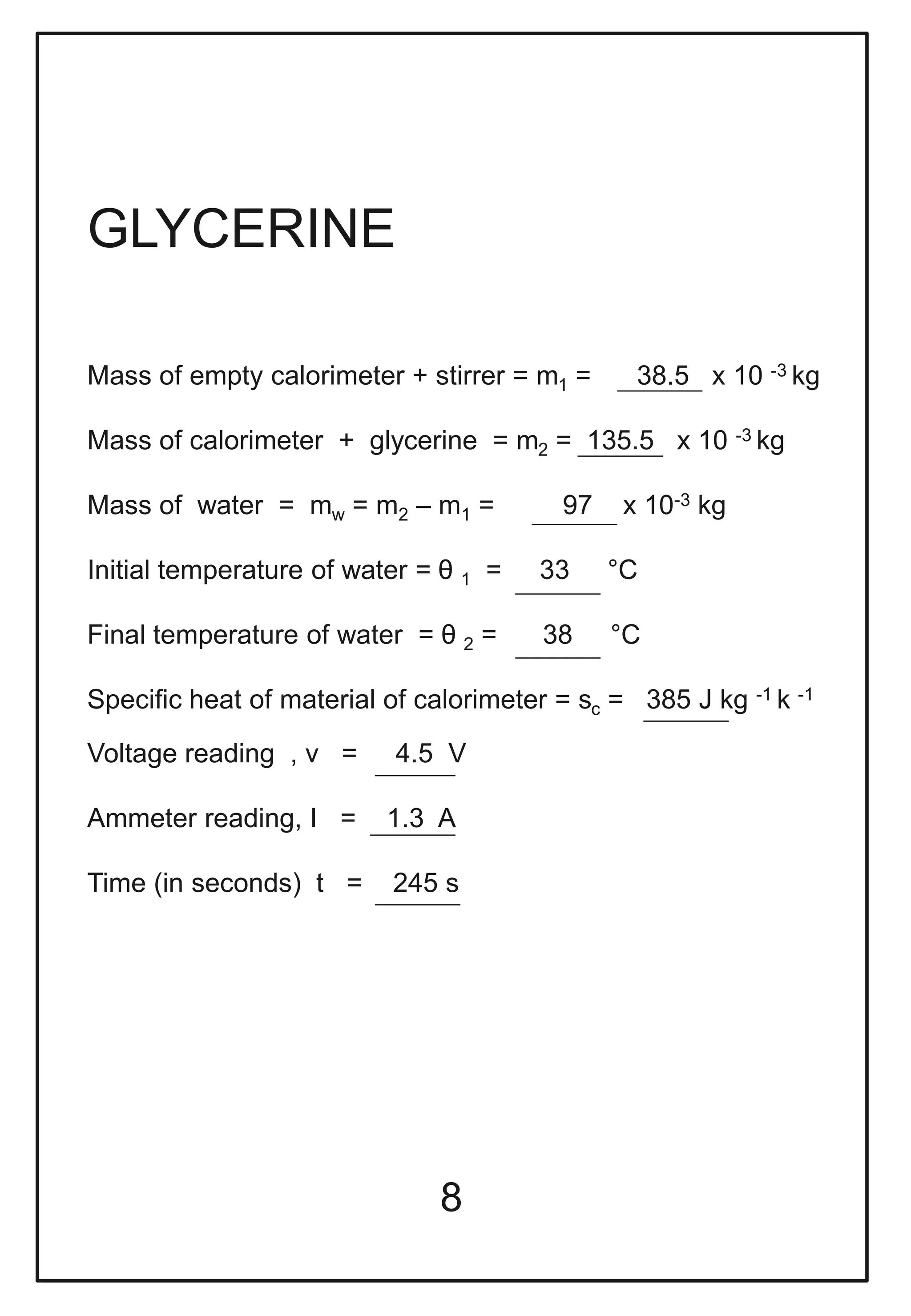 8
GLYCERINE
Mass of empty calorimeter + stirrer = m1 = 38.5 x 10 -3 kg
Mass of calorimeter + glycerine = m2 = 135.5 x 10 -3 kg
Mass of water = mw = m2 – m1 = 97 x 10-3 kg
Initial temperature of water = θ 1 = 33 °C
Final temperature of water = θ 2 = 38 °C
Specific heat of material of calorimeter = sc = 385 J kg -1 k -1
Voltage reading , v = 4.5 V
Ammeter reading, I = 1.3 A
Time (in seconds) t = 245 s
 