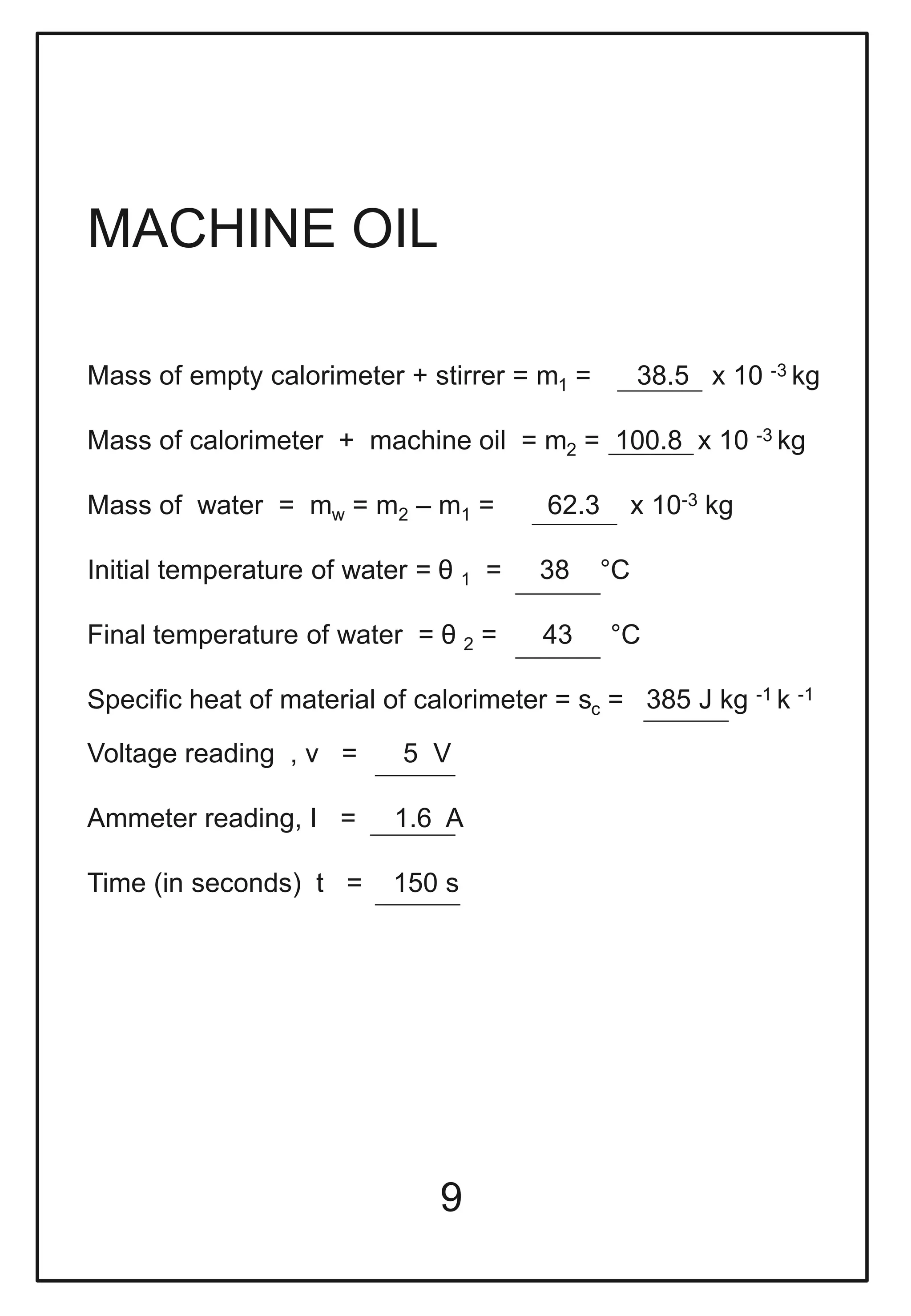 9
MACHINE OIL
Mass of empty calorimeter + stirrer = m1 = 38.5 x 10 -3 kg
Mass of calorimeter + machine oil = m2 = 100.8 x 10 -3 kg
Mass of water = mw = m2 – m1 = 62.3 x 10-3 kg
Initial temperature of water = θ 1 = 38 °C
Final temperature of water = θ 2 = 43 °C
Specific heat of material of calorimeter = sc = 385 J kg -1 k -1
Voltage reading , v = 5 V
Ammeter reading, I = 1.6 A
Time (in seconds) t = 150 s
 