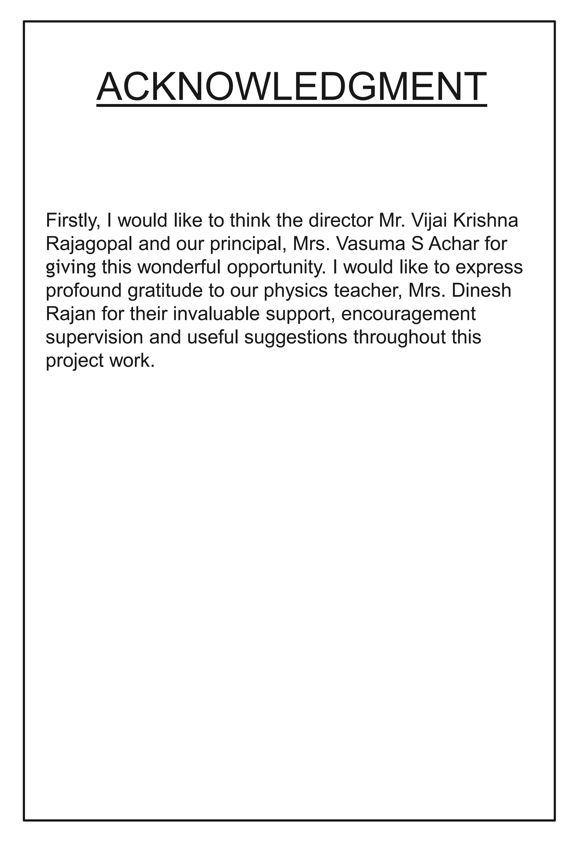 ACKNOWLEDGMENT
Firstly, I would like to think the director Mr. Vijai Krishna
Rajagopal and our principal, Mrs. Vasuma S Achar for
giving this wonderful opportunity. I would like to express
profound gratitude to our physics teacher, Mrs. Dinesh
Rajan for their invaluable support, encouragement
supervision and useful suggestions throughout this
project work.
 