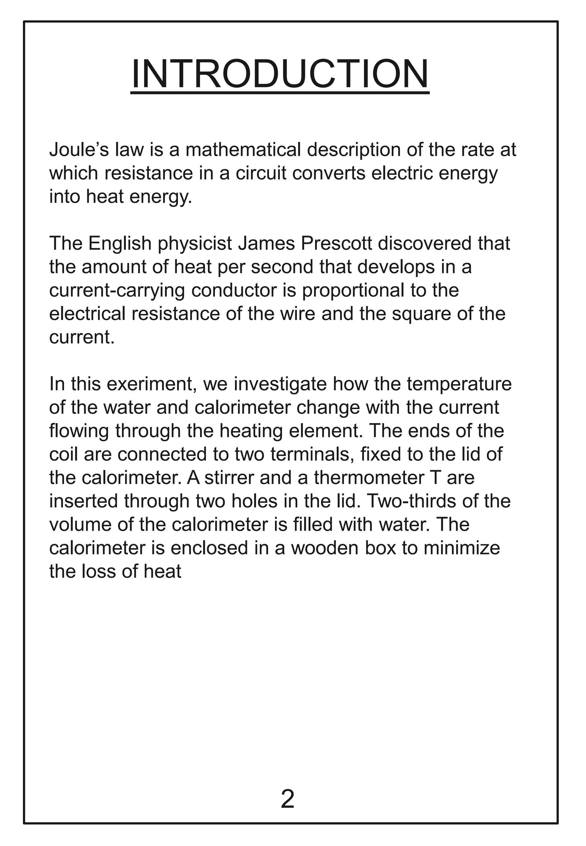 INTRODUCTION
Joule’s law is a mathematical description of the rate at
which resistance in a circuit converts electric energy
into heat energy.
The English physicist James Prescott discovered that
the amount of heat per second that develops in a
current-carrying conductor is proportional to the
electrical resistance of the wire and the square of the
current.
In this exeriment, we investigate how the temperature
of the water and calorimeter change with the current
flowing through the heating element. The ends of the
coil are connected to two terminals, fixed to the lid of
the calorimeter. A stirrer and a thermometer T are
inserted through two holes in the lid. Two-thirds of the
volume of the calorimeter is filled with water. The
calorimeter is enclosed in a wooden box to minimize
the loss of heat
2
 