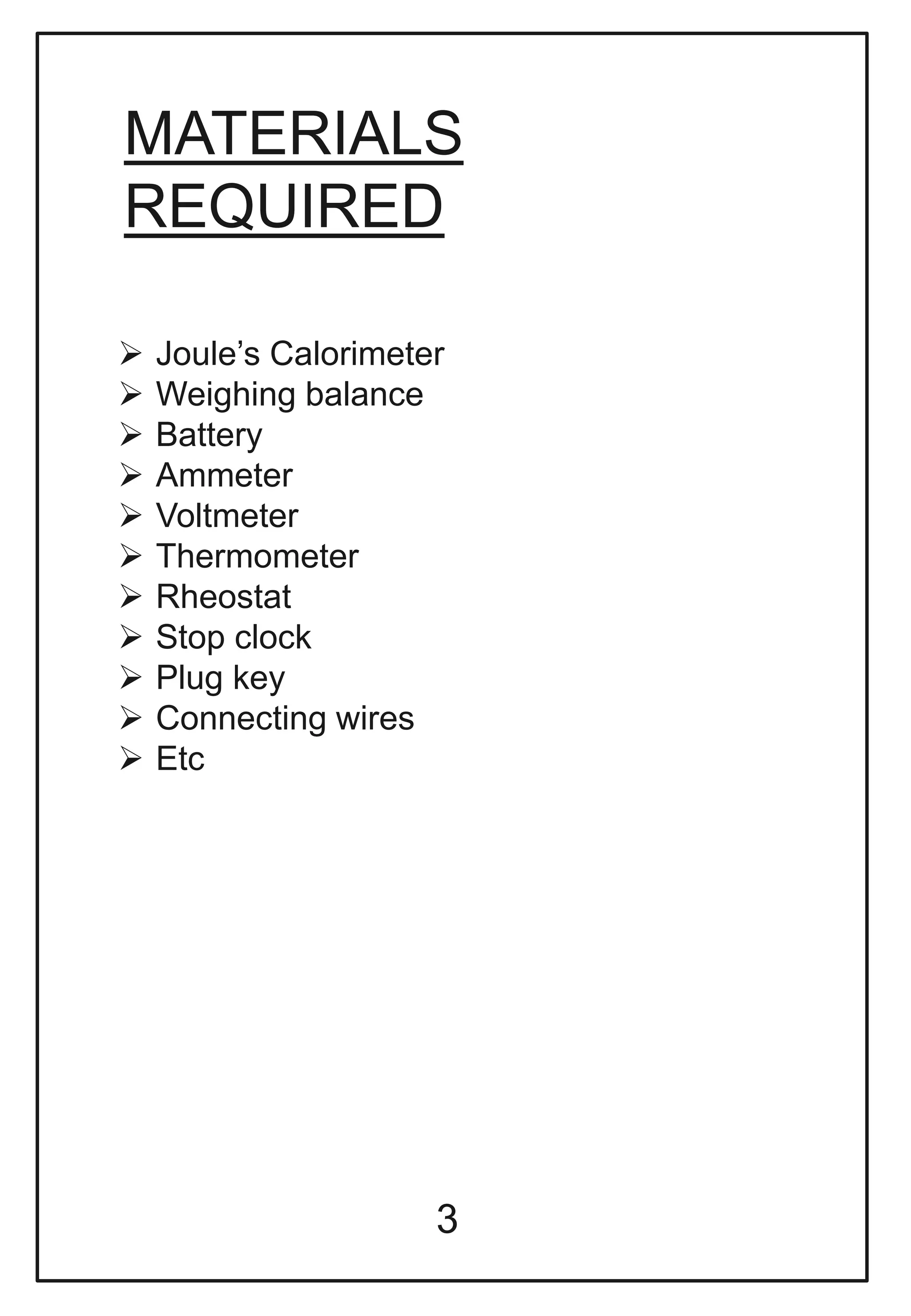 MATERIALS
REQUIRED
 Joule’s Calorimeter
 Weighing balance
 Battery
 Ammeter
 Voltmeter
 Thermometer
 Rheostat
 Stop clock
 Plug key
 Connecting wires
 Etc
3
 