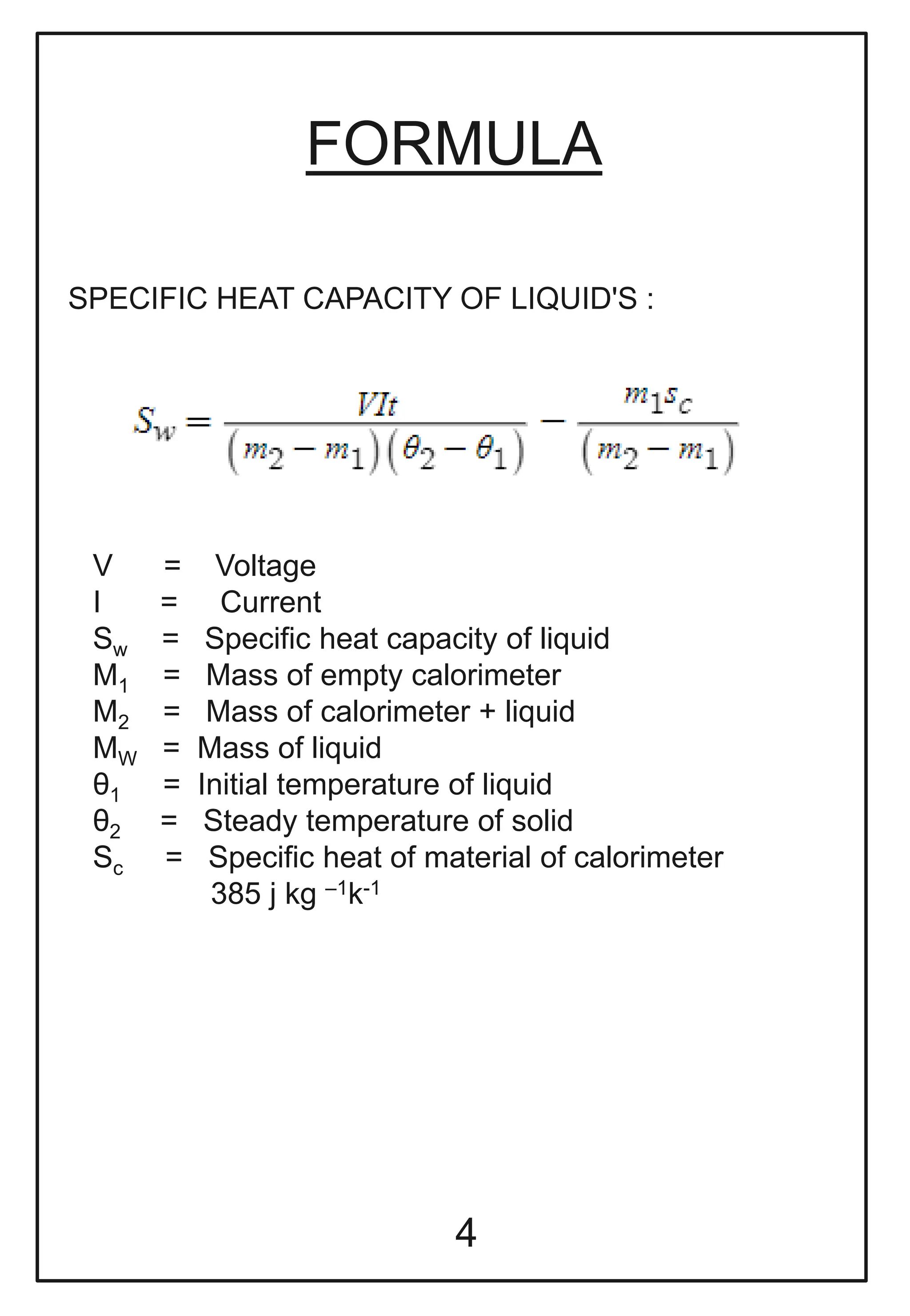 FORMULA
SPECIFIC HEAT CAPACITY OF LIQUID'S :
V = Voltage
I = Current
Sw = Specific heat capacity of liquid
M1 = Mass of empty calorimeter
M2 = Mass of calorimeter + liquid
MW = Mass of liquid
θ1 = Initial temperature of liquid
θ2 = Steady temperature of solid
Sc = Specific heat of material of calorimeter
385 j kg –1k-1
4
 