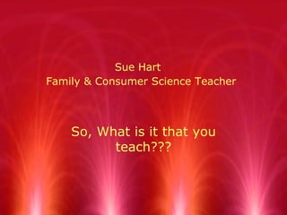 Sue Hart   Family & Consumer Science Teacher So, What is it that you teach??? 