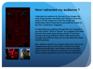 How I attracted my audience ?
I attracted my audience by the use of my Images. My
main image breaks convention as it doesn’t show the
artist in an HD image but in fact the image was
deliberately altered distorted to persuade the reader to
buy this “audacious” magazine.
I’m attracting my audience through the use of gossip in
my main article “Saint or Sinner” as it suggest that either
the artist has really been taking a break or has been
dealing with drug addiction which really attracts the
younger generation as they love to read about the latest
celebrity gossip.
Also, effects I used on my images altered the look of my
magazine and gave it real colour to attract my target
audience through dark, red sinister colours and blue,
yellow colours to attract my audience as it represents
many young subcultures such as, Rockers and Emo’s.
 