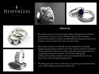 About Us
• HeavenLeas vision is to provide high quality sterling silver and fashion
jewelry pieces for men, women and kids of all ages. HeavenLeas is
your one-stop shop for exquisite and affordable jewelry pieces that is sure
to please every customer who visits our online shop.
• HeavenLeas, located in Central IL started selling these beautifully
designed jewelry pieces locally in 2012. The response has been wonderful
which inspired us to launch our online shop and expand nationwide. It is
our goal to provide our customers with the best high quality
sterling silver jewelry, customer service and prompt delivery of your
items with a 100% satisfaction guaranteed.
• We offer great prices and our selections are growing so check back often
as we will be adding new products all the time.
 