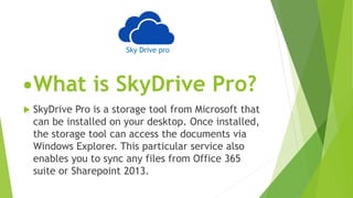 •What is SkyDrive Pro?
 SkyDrive Pro is a storage tool from Microsoft that
can be installed on your desktop. Once installed,
the storage tool can access the documents via
Windows Explorer. This particular service also
enables you to sync any files from Office 365
suite or Sharepoint 2013.
Sky Drive pro
 