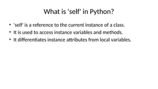 What is 'self' in Python?
• 'self' is a reference to the current instance of a class.
• It is used to access instance variables and methods.
• It differentiates instance attributes from local variables.
 