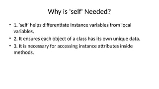 Why is 'self' Needed?
• 1. 'self' helps differentiate instance variables from local
variables.
• 2. It ensures each object of a class has its own unique data.
• 3. It is necessary for accessing instance attributes inside
methods.
 