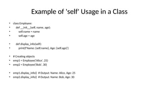 Example of 'self' Usage in a Class
• class Employee:
• def __init__(self, name, age):
• self.name = name
• self.age = age
• def display_info(self):
• print(f'Name: {self.name}, Age: {self.age}')
• # Creating objects
• emp1 = Employee('Alice', 25)
• emp2 = Employee('Bob', 30)
• emp1.display_info() # Output: Name: Alice, Age: 25
• emp2.display_info() # Output: Name: Bob, Age: 30
 