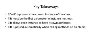 Key Takeaways
• ✅ 'self' represents the current instance of the class.
• ✅ It must be the first parameter in instance methods.
• ✅ It allows each instance to have its own attributes.
• ✅ It is passed automatically when calling methods on an object.
 