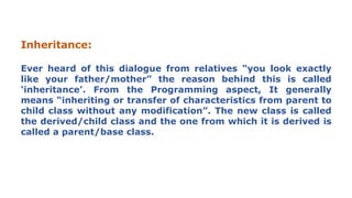 Inheritance:
Ever heard of this dialogue from relatives “you look exactly
like your father/mother” the reason behind this is called
‘inheritance’. From the Programming aspect, It generally
means “inheriting or transfer of characteristics from parent to
child class without any modification”. The new class is called
the derived/child class and the one from which it is derived is
called a parent/base class.
 