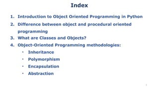 1. Introduction to Object Oriented Programming in Python
2. Difference between object and procedural oriented
programming
3. What are Classes and Objects?
4. Object-Oriented Programming methodologies:
• Inheritance
• Polymorphism
• Encapsulation
• Abstraction
2
Index
 