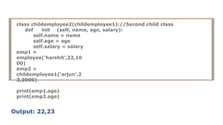 class childemployee2(childemployee1)://Second child class
def init (self, name, age, salary):
self.name = name
self.age = age
self.salary = salary
emp1 =
employee('harshit',22,10
00)
emp2 =
childemployee1('arjun',2
3,2000)
print(emp1.age)
print(emp2.age)
Output: 22,23
 