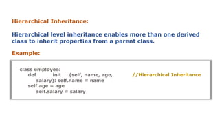 Hierarchical Inheritance:
Hierarchical level inheritance enables more than one derived
class to inherit properties from a parent class.
Example:
//Hierarchical Inheritance
class employee:
def init (self, name, age,
salary): self.name = name
self.age = age
self.salary = salary
 