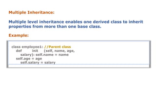 Multiple Inheritance:
Multiple level inheritance enables one derived class to inherit
properties from more than one base class.
Example:
class employee1: //Parent class
def init (self, name, age,
salary): self.name = name
self.age = age
self.salary = salary
 