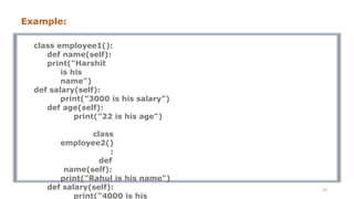 class employee1():
def name(self):
print("Harshit
is his
name")
def salary(self):
print("3000 is his salary")
def age(self):
print("22 is his age")
class
employee2()
:
def
name(self):
print("Rahul is his name")
def salary(self):
print("4000 is his
29
Example:
 