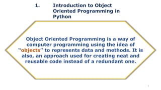 1. Introduction to Object
Oriented Programming in
Python
3
Object Oriented Programming is a way of
computer programming using the idea of
“objects” to represents data and methods. It is
also, an approach used for creating neat and
reusable code instead of a redundant one.
 