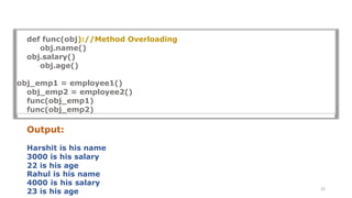 23
def func(obj)://Method Overloading
obj.name()
obj.salary()
obj.age()
obj_emp1 = employee1()
obj_emp2 = employee2()
func(obj_emp1)
func(obj_emp2)
Output:
Harshit is his name
3000 is his salary
22 is his age
Rahul is his name
4000 is his salary
23 is his age
 