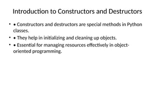 Introduction to Constructors and Destructors
• • Constructors and destructors are special methods in Python
classes.
• • They help in initializing and cleaning up objects.
• • Essential for managing resources effectively in object-
oriented programming.
 