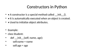 Constructors in Python
• • A constructor is a special method called __init__().
• • It is automatically executed when an object is created.
• • Used to initialize object attributes.
• Example:
• class Student:
• def __init__(self, name, age):
• self.name = name
• self.age = age
 