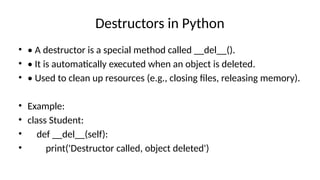 Destructors in Python
• • A destructor is a special method called __del__().
• • It is automatically executed when an object is deleted.
• • Used to clean up resources (e.g., closing files, releasing memory).
• Example:
• class Student:
• def __del__(self):
• print('Destructor called, object deleted')
 