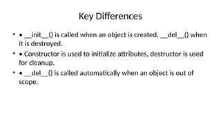 Key Differences
• • __init__() is called when an object is created, __del__() when
it is destroyed.
• • Constructor is used to initialize attributes, destructor is used
for cleanup.
• • __del__() is called automatically when an object is out of
scope.
 