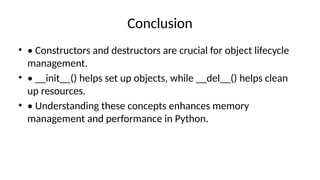 Conclusion
• • Constructors and destructors are crucial for object lifecycle
management.
• • __init__() helps set up objects, while __del__() helps clean
up resources.
• • Understanding these concepts enhances memory
management and performance in Python.
 