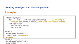 Example:
class employee:
def init (self,name,age,id,salary): //creating a
function self.name = name // self is an instance of a class
self.age = age
self.salary = salary
self.id = id
emp1 =
employee("harshit",22,
1000,1234) //creating
objects
emp2 =
employee("arjun",23,2
000,2234)
6
Creating an Object and Class in python:
 