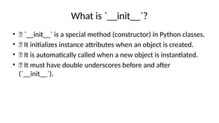What is `__init__`?
• ✅ `__init__` is a special method (constructor) in Python classes.
• ✅ It initializes instance attributes when an object is created.
• ✅ It is automatically called when a new object is instantiated.
• ✅ It must have double underscores before and after
(`__init__`).
 