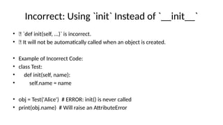 Incorrect: Using `init` Instead of `__init__`
• ❌ `def init(self, ...)` is incorrect.
• ❌ It will not be automatically called when an object is created.
• Example of Incorrect Code:
• class Test:
• def init(self, name):
• self.name = name
• obj = Test('Alice') # ERROR: init() is never called
• print(obj.name) # Will raise an AttributeError
 
