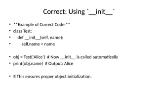 Correct: Using `__init__`
• **Example of Correct Code:**
• class Test:
• def __init__(self, name):
• self.name = name
• obj = Test('Alice') # Now __init__ is called automatically
• print(obj.name) # Output: Alice
• ✅ This ensures proper object initialization.
 