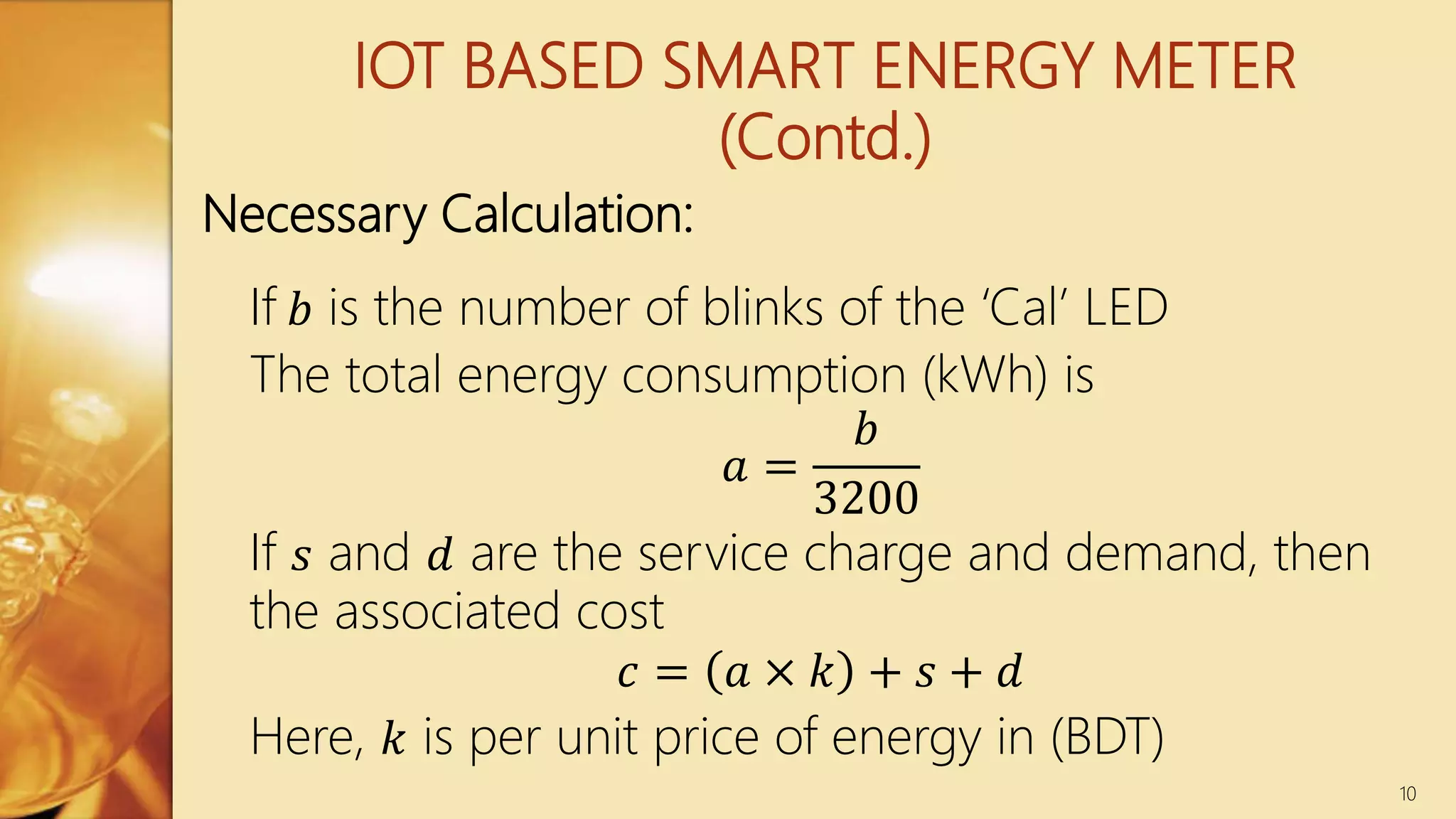 IOT BASED SMART ENERGY METER
(Contd.)
If 𝑏 is the number of blinks of the ‘Cal’ LED
The total energy consumption (kWh) is
𝑎 =
𝑏
3200
If 𝑠 and 𝑑 are the service charge and demand, then
the associated cost
𝑐 = 𝑎 × 𝑘 + 𝑠 + 𝑑
Here, 𝑘 is per unit price of energy in (BDT)
10
Necessary Calculation:
 