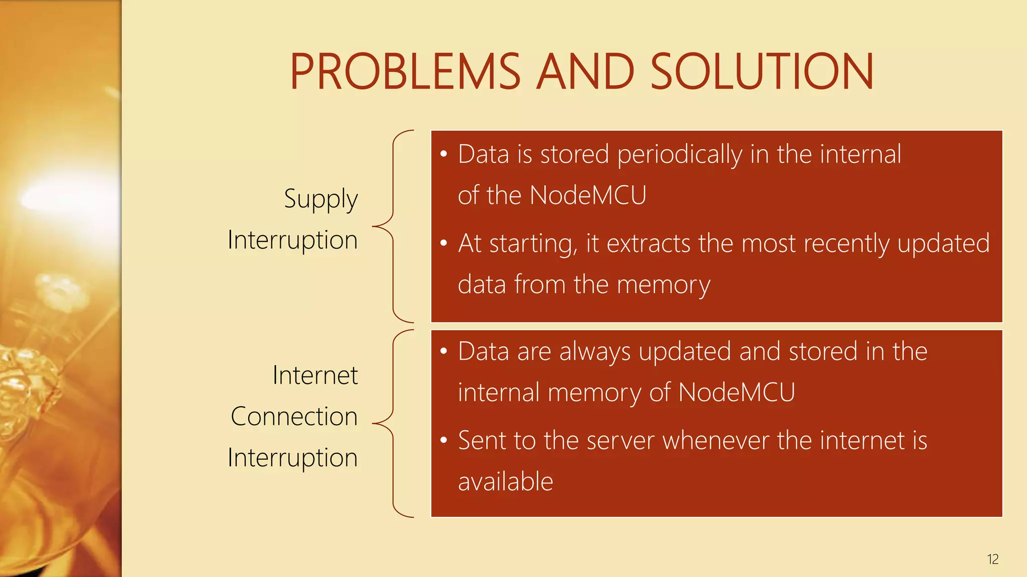 PROBLEMS AND SOLUTION
Supply
Interruption
• Data is stored periodically in the internal
of the NodeMCU
• At starting, it extracts the most recently updated
data from the memory
Internet
Connection
Interruption
• Data are always updated and stored in the
internal memory of NodeMCU
• Sent to the server whenever the internet is
available
12
 