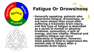 Fatigue Or Drowsiness
• Generally speaking, patients who
experience fatigue, drowsiness, or
are more sleepy than usual after
suffering a traumatic brain injury,
and this type of fatigue is described
as a sense of mental or physical
tiredness, exhaustion, a lack of
energy, and low vitality. Physical and
cognitive fatigue can occur
separately or together, however,
most patients tend to experience the
mental side of fatigue after a
traumatic brain injury.
 