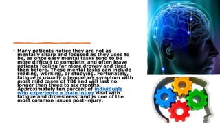 • Many patients notice they are not as
mentally sharp and focused as they used to
be, as once easy mental tasks tend to be
more difficult to complete, and often leave
patients feeling far more drowsy and tired
than before. These mental tasks can include
reading, working, or studying. Fortunately,
fatigue is usually a temporary symptom with
most mild cases of TBI and will last no
longer than three to six months.
Approximately ten percent of individuals
who experience a brain injury deal with
fatigue and drowsiness, and is one of the
most common issues post-injury.
 
