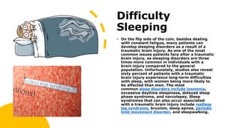 Difficulty
Sleeping
• On the flip side of the coin, besides dealing
with constant fatigue, many patients can
develop sleeping disorders as a result of a
traumatic brain injury. As one of the most
common issues patients face after a traumatic
brain injury, as sleeping disorders are three
times more common in individuals with a
brain injury compared to the general
population. Unfortunately, studies also reveal
sixty percent of patients with a traumatic
brain injury experience long-term difficulties
with sleep, with women being more likely to
be affected than men. The most
common sleep disorders include insomnia,
excessive daytime sleepiness, delayed sleep
phase syndrome, and narcolepsy. Sleep
syndromes that can also occur associated
with a traumatic brain injury include restless
leg syndrome, bruxism, sleep apnea, periodic
limb movement disorder, and sleepwalking.
 