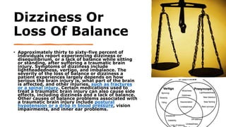 Dizziness Or
Loss Of Balance
• Approximately thirty to sixty-five percent of
individuals report experiencing dizziness or
disequilibrium, or a lack of balance while sitting
or standing, after suffering a traumatic brain
injury. Symptoms of dizziness include
lightheadedness, vertigo, and imbalance. The
severity of the loss of balance or dizziness a
patient experiences largely depends on how
serious the brain injury is, what part of the brain
is affected, and other injuries, such as fractures
or a spinal injury. Certain medications used to
treat a traumatic brain injury can also cause side
effects, including dizziness and a lack of balance.
Other causes of balance problems associated with
a traumatic brain injury include postural
hypotension or a drop in blood pressure, vision
impairments, and inner ear problems.
 