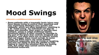 Mood Swings
• Some patients with a traumatic brain injury may
have issues trying to control their emotions and
may experience emotions very quickly and
intensely, which are often temporary, resulting in
a â€˜mood swing.' An individual can also be
happy one moment, then angry or sad the next
moment, which is called emotional lability.
Emotional lability is often caused by damage to
the part of the brain that controls emotions and
behavior, and often there are no specific events
that can trigger these mood swings. In some
cases, the brain injury can cause sudden
emotional responses, such as crying or laughing,
and may not relate to how the patient is truly
feeling or match the situation they are dealing
with, but rather they cannot control these
emotional outbursts.
 