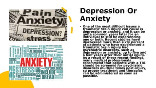 Depression Or
Anxiety
• One of the most difficult issues a
traumatic brain injury can cause is
depression or anxiety, and it can be
quite common years later for an
individual to still be experiencing
one or both. Recent studies have
discovered more than sixty percent
of patients who have experienced a
traumatic brain injury had
psychiatric disorders, such as
depression or anxiety, up to five and
a half years after their initial injury.
As a result of these recent findings,
many medical professionals
recommend that patients with a TBI
should be screened for psychiatric
disorders multiple times post-injury,
so proper treatment and therapies
can be administered as soon as
possible.
 