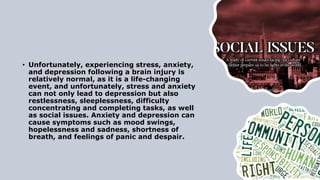 • Unfortunately, experiencing stress, anxiety,
and depression following a brain injury is
relatively normal, as it is a life-changing
event, and unfortunately, stress and anxiety
can not only lead to depression but also
restlessness, sleeplessness, difficulty
concentrating and completing tasks, as well
as social issues. Anxiety and depression can
cause symptoms such as mood swings,
hopelessness and sadness, shortness of
breath, and feelings of panic and despair.
 
