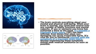 • The brain controls everything about your
mental and physical well-being. When your
brain is injured, you could lose control over
any number of bodily functions and mental
capacity. If you or someone you know has
sustained a blow to the head, it's possible a
traumatic brain injury (TBI) has been
inflicted. Even blows that seem non-
damaging can cause irreparable harm. It's
vital for you to familiarize yourself with the
symptoms of a traumatic brain injury.
Anyone experiencing these symptoms
should seek medical assistance as soon as
possible.
 