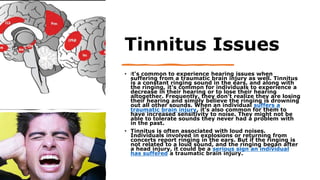 Tinnitus Issues
• It's common to experience hearing issues when
suffering from a traumatic brain injury as well. Tinnitus
is a constant ringing sound in the ears, and along with
the ringing, it's common for individuals to experience a
decrease in their hearing or to lose their hearing
altogether. Frequently, they don't realize they are losing
their hearing and simply believe the ringing is drowning
out all other sounds. When an individual suffers a
traumatic brain injury, it's also common for them to
have increased sensitivity to noise. They might not be
able to tolerate sounds they never had a problem with
in the past.
• Tinnitus is often associated with loud noises.
Individuals involved in explosions or returning from
concerts report ringing in the ears. But if the ringing is
not related to a loud sound, and the ringing began after
a head injury, it could be a serious sign an individual
has suffered a traumatic brain injury.
 
