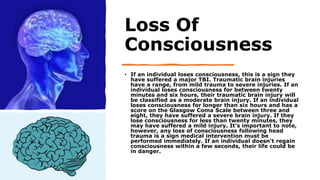 Loss Of
Consciousness
• If an individual loses consciousness, this is a sign they
have suffered a major TBI. Traumatic brain injuries
have a range, from mild trauma to severe injuries. If an
individual loses consciousness for between twenty
minutes and six hours, their traumatic brain injury will
be classified as a moderate brain injury. If an individual
loses consciousness for longer than six hours and has a
score on the Glasgow Coma Scale between three and
eight, they have suffered a severe brain injury. If they
lose consciousness for less than twenty minutes, they
may have suffered a mild injury. It's important to note,
however, any loss of consciousness following head
trauma is a sign medical intervention must be
performed immediately. If an individual doesn't regain
consciousness within a few seconds, their life could be
in danger.
 