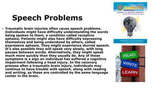 Speech Problems
• Traumatic brain injuries often cause speech problems.
Individuals might have difficulty understanding the words
being spoken to them, a condition called receptive
aphasia. Patients might also have difficulty expressing
themselves and being understood by others, called
expressive aphasia. They might experience slurred speech.
It's also possible they will speak very slowly, with long
pauses between words. Alternatively, they might speak
much more quickly than they usually do. Any of these
symptoms is a sign an individual has suffered a cognitive
impairment following a head injury. In the recovery
process after a traumatic brain injury, individuals may
continue to have trouble with speech, along with reading
and writing, as these are controlled by the same language
center in the brain.
 
