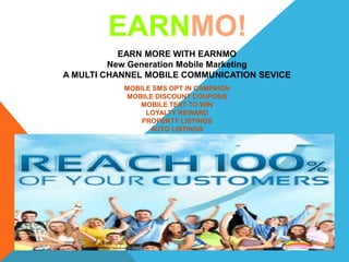EARN MORE WITH EARNMO
New Generation Mobile Marketing
A MULTI CHANNEL MOBILE COMMUNICATION SEVICE
EARNMO!
MOBILE SMS OPT IN CAMPAIGN
MOBILE DISCOUNT COUPONS
MOBILE TEXT TO WIN
LOYALTY REWARD
PROPERTY LISTINGS
AUTO LISTINGS
APPO
 