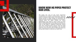 KNOW HOW MS PIPES PROTECT
OUR LIVES.
MS pipes are one of the most important
components of modern infrastructure. They are
used to transport gas, water, and other essential
liquids across a wide range of industries. MS
pipes are also durable and resistant to corrosion,
making them an ideal choice for many
applications. But there is much more to know
about these pipes and how they can protect our
lives. In this blog post, we will discuss the various
uses of MS pipes in different industries, along
with their environmental impact. We will also
explore how MS pipe technology has evolved
over time and look at some of the ways that it is
being used today to improve our daily lives.
 